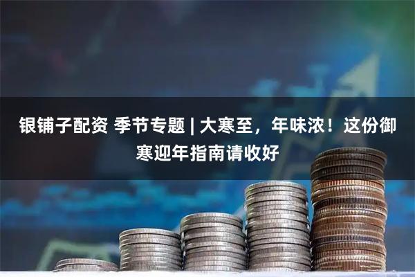 银铺子配资 季节专题 | 大寒至,年味浓!这份御寒迎年指南请收好