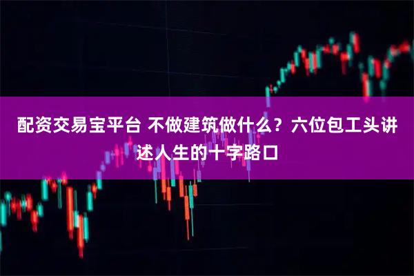 配资交易宝平台 不做建筑做什么？六位包工头讲述人生的十字路口