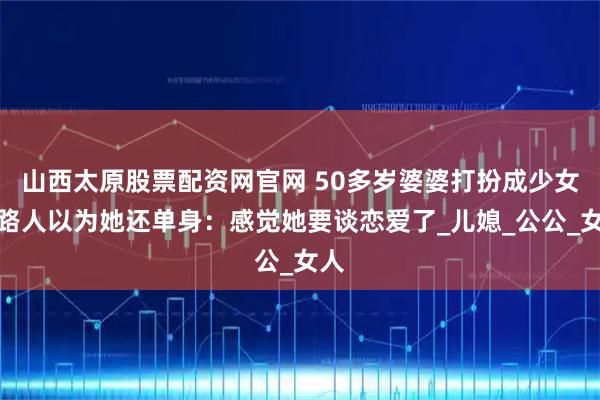 山西太原股票配资网官网 50多岁婆婆打扮成少女，路人以为她还单身：感觉她要谈恋爱了_儿媳_公公_女人