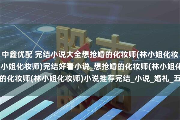 中鑫优配 完结小说大全想抢婚的化妆师(林小姐化妆师)_想抢婚的化妆师(林小姐化妆师)完结好看小说_想抢婚的化妆师(林小姐化妆师)小说推荐完结_小说_婚礼_五金_全改