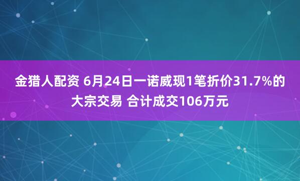 金猎人配资 6月24日一诺威现1笔折价31.7%的大宗交易 合计成交106万元
