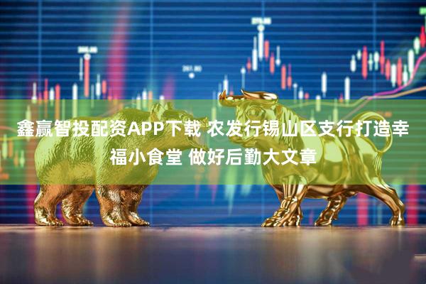 鑫赢智投配资APP下载 农发行锡山区支行打造幸福小食堂 做好后勤大文章