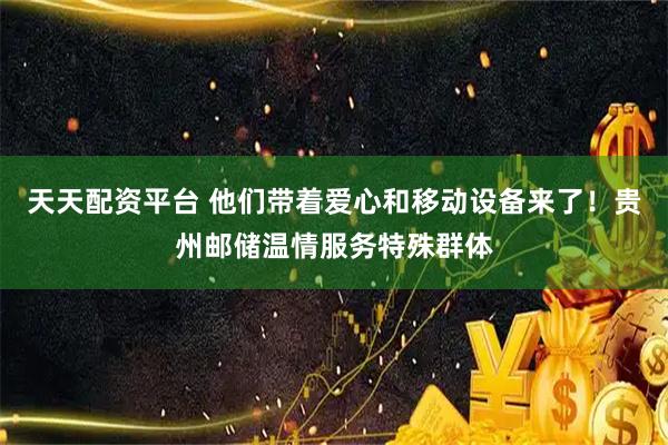 天天配资平台 他们带着爱心和移动设备来了！贵州邮储温情服务特殊群体