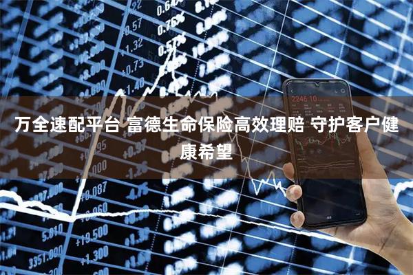 万全速配平台 富德生命保险高效理赔 守护客户健康希望