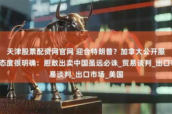 天津股票配资网官网 迎合特朗普？加拿大公开服软，中方态度很明确：胆敢出卖中国虽远必诛_贸易谈判_出口市场_美国