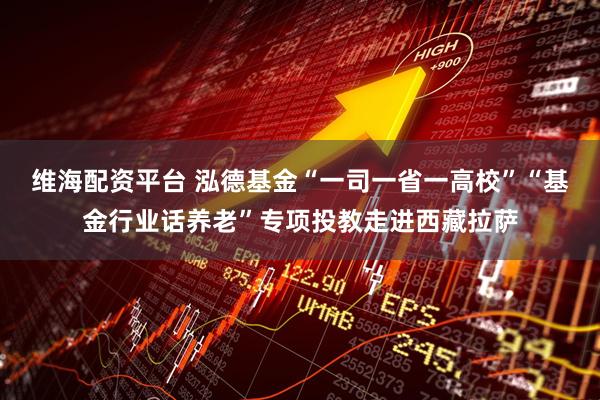 维海配资平台 泓德基金“一司一省一高校”“基金行业话养老”专项投教走进西藏拉萨
