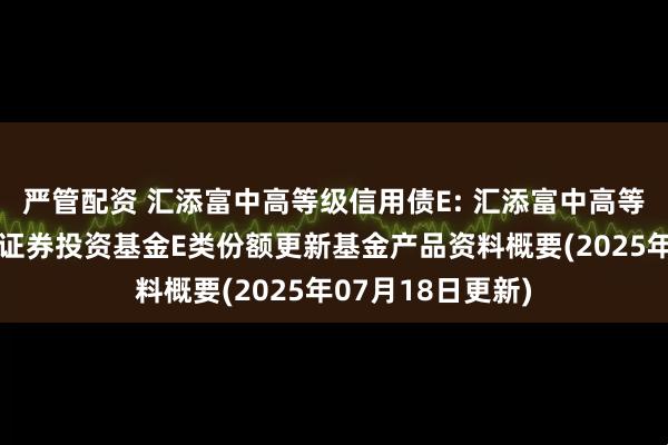 严管配资 汇添富中高等级信用债E: 汇添富中高等级信用债债券型证券投资基金E类份额更新基金产品资料概要(2025年07月18日更新)
