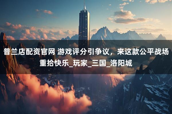 普兰店配资官网 游戏评分引争议，来这款公平战场重拾快乐_玩家_三国_洛阳城