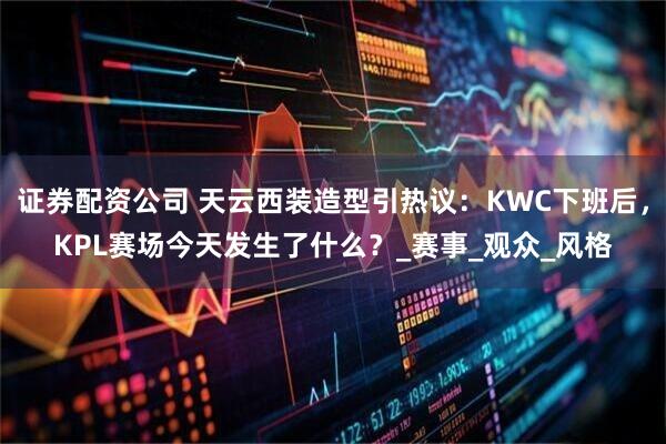 证券配资公司 天云西装造型引热议：KWC下班后，KPL赛场今天发生了什么？_赛事_观众_风格