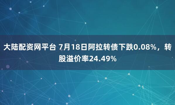 大陆配资网平台 7月18日阿拉转债下跌0.08%，转股溢价率24.49%