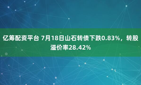 亿筹配资平台 7月18日山石转债下跌0.83%，转股溢价率28.42%