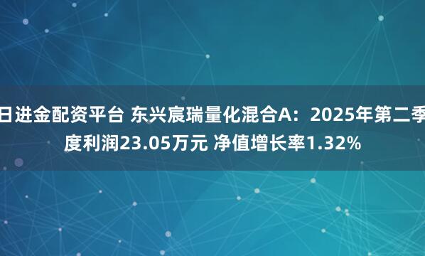 日进金配资平台 东兴宸瑞量化混合A：2025年第二季度利润23.05万元 净值增长率1.32%