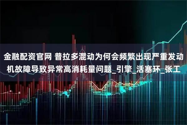 金融配资官网 普拉多混动为何会频繁出现严重发动机故障导致异常高消耗量问题_引擎_活塞环_张工