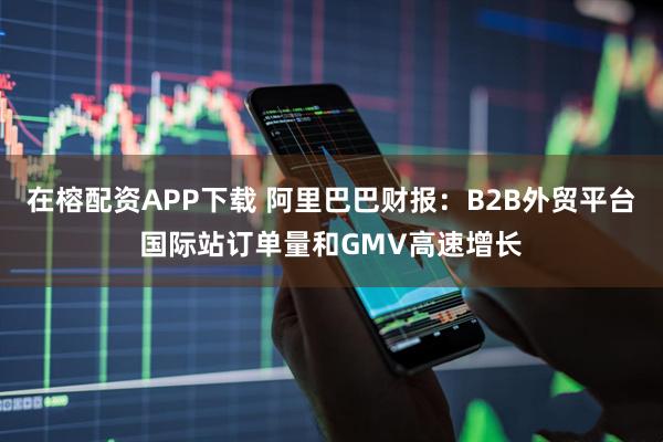 在榕配资APP下载 阿里巴巴财报：B2B外贸平台国际站订单量和GMV高速增长