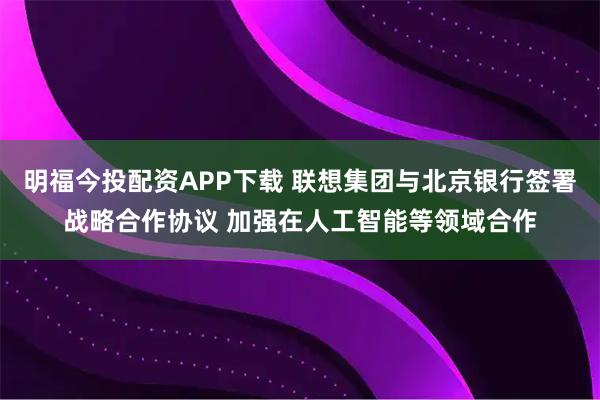 明福今投配资APP下载 联想集团与北京银行签署战略合作协议 加强在人工智能等领域合作