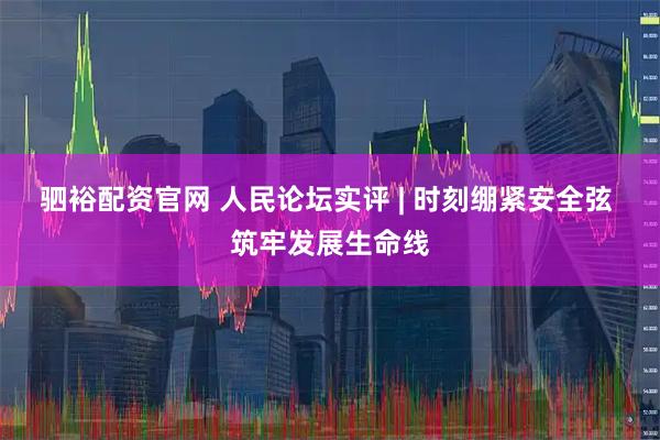 驷裕配资官网 人民论坛实评 | 时刻绷紧安全弦 筑牢发展生命线