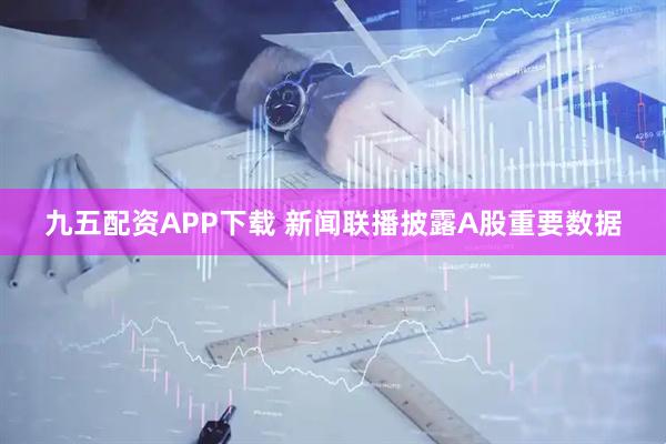 九五配资APP下载 新闻联播披露A股重要数据